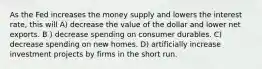 As the Fed increases the money supply and lowers the interest rate, this will A) decrease the value of the dollar and lower net exports. B ) decrease spending on consumer durables. C) decrease spending on new homes. D) artificially increase investment projects by firms in the short run.