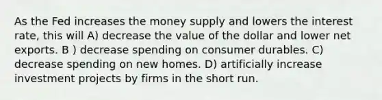 As the Fed increases the money supply and lowers the interest rate, this will A) decrease the value of the dollar and lower net exports. B ) decrease spending on consumer durables. C) decrease spending on new homes. D) artificially increase investment projects by firms in the short run.