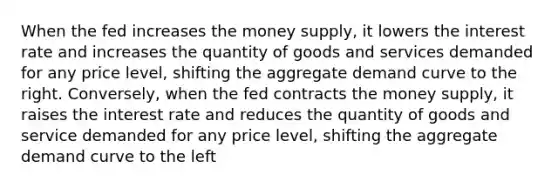 When the fed increases the money supply, it lowers the interest rate and increases the quantity of goods and services demanded for any price level, shifting the aggregate demand curve to the right. Conversely, when the fed contracts the money supply, it raises the interest rate and reduces the quantity of goods and service demanded for any price level, shifting the aggregate demand curve to the left