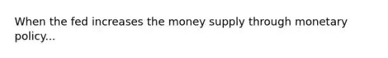 When the fed increases the money supply through monetary policy...