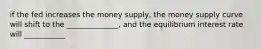 if the fed increases the money supply, the money supply curve will shift to the ______________, and the equilibrium interest rate will ___________