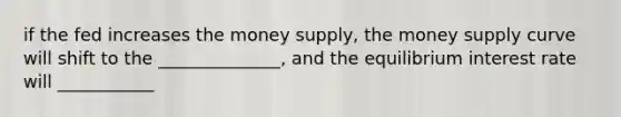 if the fed increases the money supply, the money supply curve will shift to the ______________, and the equilibrium interest rate will ___________