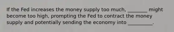 If the Fed increases the money supply too much, ________ might become too high, prompting the Fed to contract the money supply and potentially sending the economy into __________.