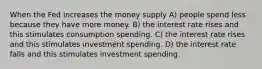 When the Fed increases the money supply A) people spend less because they have more money. B) the interest rate rises and this stimulates consumption spending. C) the interest rate rises and this stimulates investment spending. D) the interest rate falls and this stimulates investment spending.