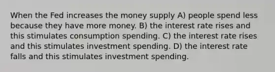 When the Fed increases the money supply A) people spend less because they have more money. B) the interest rate rises and this stimulates consumption spending. C) the interest rate rises and this stimulates investment spending. D) the interest rate falls and this stimulates investment spending.