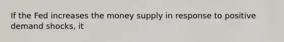 If the Fed increases the money supply in response to positive demand shocks, it