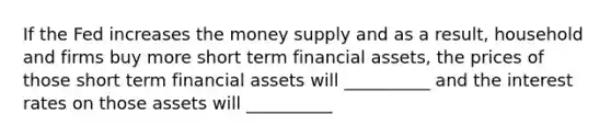 If the Fed increases the money supply and as a result, household and firms buy more short term financial assets, the prices of those short term financial assets will __________ and the interest rates on those assets will __________