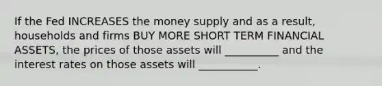 If the Fed INCREASES the money supply and as a result, households and firms BUY MORE SHORT TERM FINANCIAL ASSETS, the prices of those assets will __________ and the interest rates on those assets will ___________.