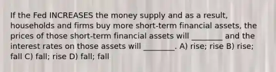 If the Fed INCREASES the money supply and as a result, households and firms buy more short-term financial assets, the prices of those short-term financial assets will ________ and the interest rates on those assets will ________. A) rise; rise B) rise; fall C) fall; rise D) fall; fall