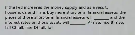 If the Fed increases the money supply and as a result, households and firms buy more short-term financial assets, the prices of those short-term financial assets will ________ and the interest rates on those assets will ________. A) rise; rise B) rise; fall C) fall; rise D) fall; fall