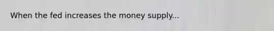 When the fed increases the money supply...