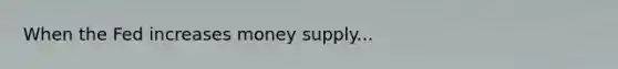 When the Fed increases money supply...