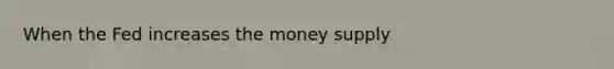 When the Fed increases the money supply