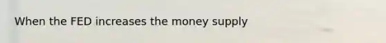 When the FED increases the money supply