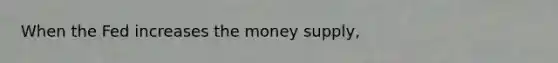 When the Fed increases the money​ supply,