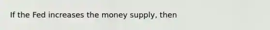 If the Fed increases the money supply, then