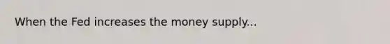 When the Fed increases the money supply...