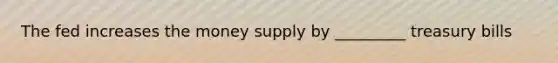 The fed increases the money supply by _________ treasury bills