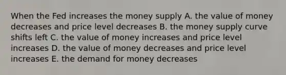 When the Fed increases the money supply A. the value of money decreases and price level decreases B. the money supply curve shifts left C. the value of money increases and price level increases D. the value of money decreases and price level increases E. the demand for money decreases