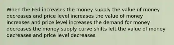 When the Fed increases the money supply the value of money decreases and price level increases the value of money increases and price level increases the demand for money decreases the money supply curve shifts left the value of money decreases and price level decreases