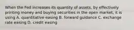 When the Fed increases its quantity of​ assets, by effectively printing money and buying securities in the open​ market, it is using A. quantitative easing B. forward guidance C. exchange rate easing D. credit easing