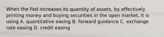 When the Fed increases its quantity of​ assets, by effectively printing money and buying securities in the open​ market, it is using A. quantitative easing B. forward guidance C. exchange rate easing D. credit easing