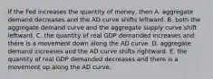 If the Fed increases the quantity of​ money, then A. aggregate demand decreases and the AD curve shifts leftward. B. both the aggregate demand curve and the aggregate supply curve shift leftward. C. the quantity of real GDP demanded increases and there is a movement down along the AD curve. D. aggregate demand increases and the AD curve shifts rightward. E. the quantity of real GDP demanded decreases and there is a movement up along the AD curve.