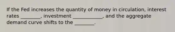 If the Fed increases the quantity of money in circulation, interest rates ________, investment ____________, and the aggregate demand curve shifts to the ________.