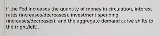 If the Fed increases the quantity of money in circulation, interest rates (increases/decreases), investment spending (increases/decreases), and the aggregate demand curve shifts to the (right/left).