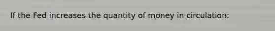 If the Fed increases the quantity of money in circulation: