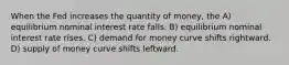 When the Fed increases the quantity of money, the A) equilibrium nominal interest rate falls. B) equilibrium nominal interest rate rises. C) demand for money curve shifts rightward. D) supply of money curve shifts leftward.