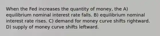 When the Fed increases the quantity of money, the A) equilibrium nominal interest rate falls. B) equilibrium nominal interest rate rises. C) demand for money curve shifts rightward. D) supply of money curve shifts leftward.