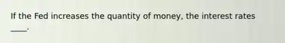 If the Fed increases the quantity of money, the interest rates ____.