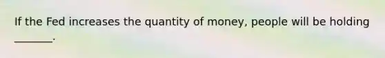 If the Fed increases the quantity of​ money, people will be holding​ _______.