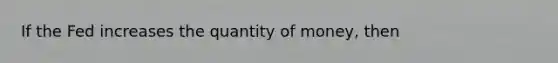 If the Fed increases the quantity of money, then