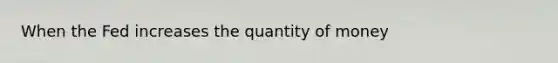 When the Fed increases the quantity of money