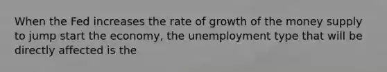 When the Fed increases the rate of growth of the money supply to jump start the economy, the unemployment type that will be directly affected is the