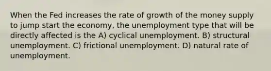 When the Fed increases the rate of growth of the money supply to jump start the economy, the unemployment type that will be directly affected is the A) cyclical unemployment. B) structural unemployment. C) frictional unemployment. D) natural rate of unemployment.