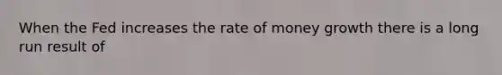 When the Fed increases the rate of money growth there is a long run result of