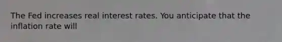 The Fed increases real interest rates. You anticipate that the inflation rate will