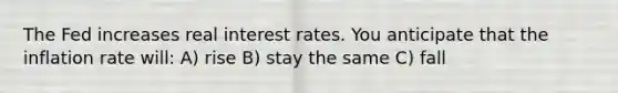 The Fed increases real interest rates. You anticipate that the inflation rate will: A) rise B) stay the same C) fall