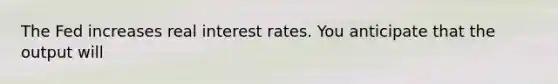 The Fed increases real interest rates. You anticipate that the output will