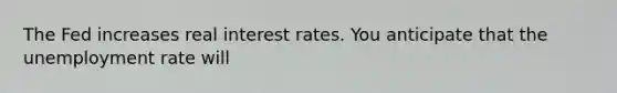 The Fed increases real interest rates. You anticipate that the <a href='https://www.questionai.com/knowledge/kh7PJ5HsOk-unemployment-rate' class='anchor-knowledge'>unemployment rate</a> will