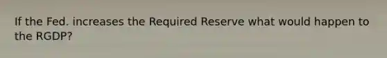 If the Fed. increases the Required Reserve what would happen to the RGDP?