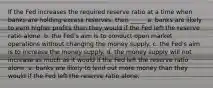 If the Fed increases the required reserve ratio at a time when banks are holding excess reserves, then _____ a. banks are likely to earn higher profits than they would if the Fed left the reserve ratio alone. b. the Fed's aim is to conduct open market operations without changing the money supply. c. the Fed's aim is to increase the money supply. d. the money supply will not increase as much as it would if the Fed left the reserve ratio alone. e. banks are likely to lend out more money than they would if the Fed left the reserve ratio alone.