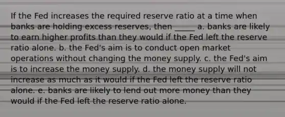 If the Fed increases the required reserve ratio at a time when banks are holding excess reserves, then _____ a. banks are likely to earn higher profits than they would if the Fed left the reserve ratio alone. b. the Fed's aim is to conduct open market operations without changing the money supply. c. the Fed's aim is to increase the money supply. d. the money supply will not increase as much as it would if the Fed left the reserve ratio alone. e. banks are likely to lend out more money than they would if the Fed left the reserve ratio alone.