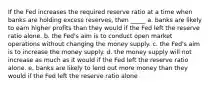 If the Fed increases the required reserve ratio at a time when banks are holding excess reserves, then _____ a. banks are likely to earn higher profits than they would if the Fed left the reserve ratio alone. b. the Fed's aim is to conduct open market operations without changing the money supply. c. the Fed's aim is to increase the money supply. d. the money supply will not increase as much as it would if the Fed left the reserve ratio alone. e. banks are likely to lend out more money than they would if the Fed left the reserve ratio alone