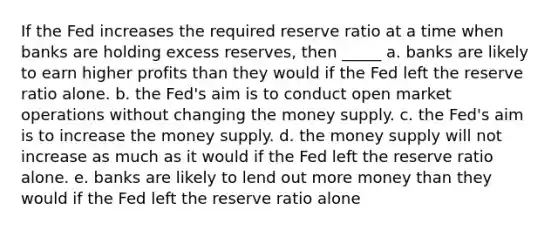 If the Fed increases the required reserve ratio at a time when banks are holding excess reserves, then _____ a. banks are likely to earn higher profits than they would if the Fed left the reserve ratio alone. b. the Fed's aim is to conduct open market operations without changing the money supply. c. the Fed's aim is to increase the money supply. d. the money supply will not increase as much as it would if the Fed left the reserve ratio alone. e. banks are likely to lend out more money than they would if the Fed left the reserve ratio alone