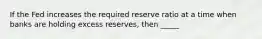 If the Fed increases the required reserve ratio at a time when banks are holding excess reserves, then _____