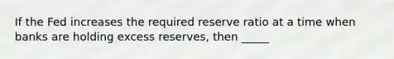 If the Fed increases the required reserve ratio at a time when banks are holding excess reserves, then _____